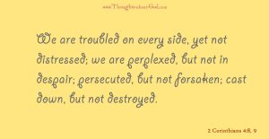 2 Corinthians 4:8-9 We are troubled on every side, yet not distressed; we are perplexed, but not in despair; persecuted, but not forsaken; cast down, but not destroyed.
