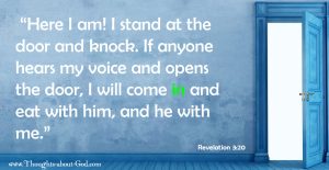 Revelation 3:20 “Here I am! I stand at the door and knock. If anyone hears my voice and opens the door, I will come in and eat with him, and he with me.”