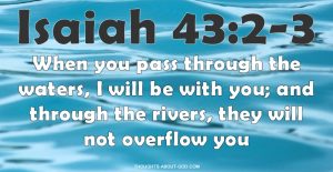 Isaiah 43:2-3 When you pass through the waters, I will be with you; and through the rivers, they will not overflow you