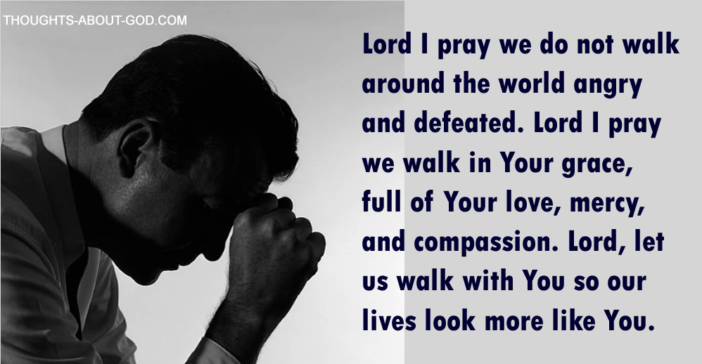 Prayer: Lord I pray we do not walk around the world angry and defeated. Lord I pray we walk in Your grace, full of Your love, mercy, and compassion. Lord, let us walk with You so our lives look more like You.
